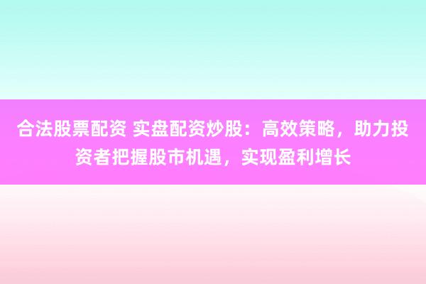 合法股票配资 实盘配资炒股：高效策略，助力投资者把握股市机遇，实现盈利增长