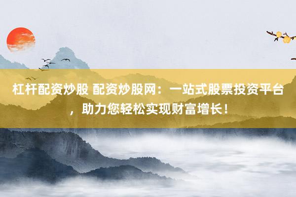 杠杆配资炒股 配资炒股网：一站式股票投资平台，助力您轻松实现财富增长！