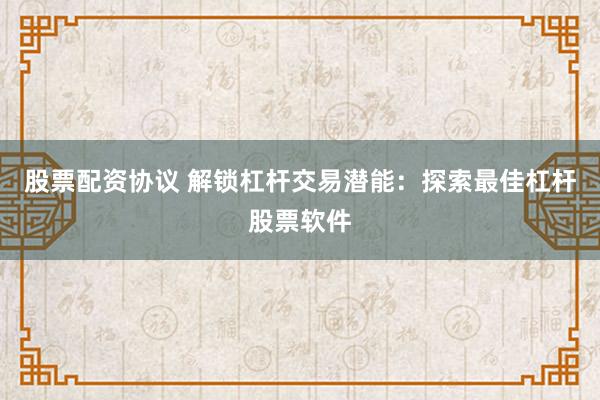 股票配资协议 解锁杠杆交易潜能：探索最佳杠杆股票软件