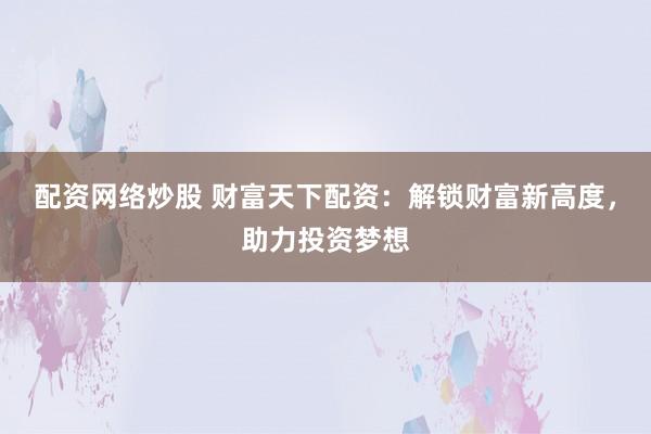 配资网络炒股 财富天下配资：解锁财富新高度，助力投资梦想