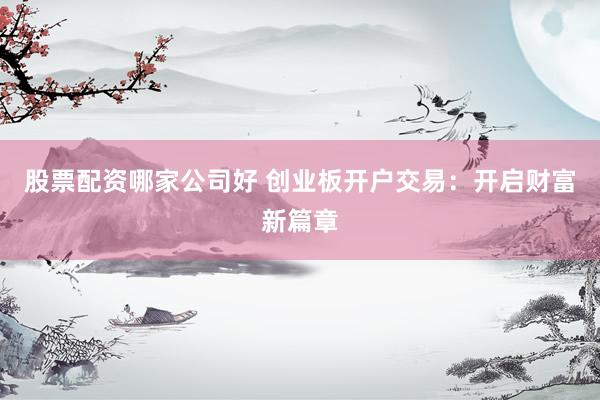 股票配资哪家公司好 创业板开户交易：开启财富新篇章