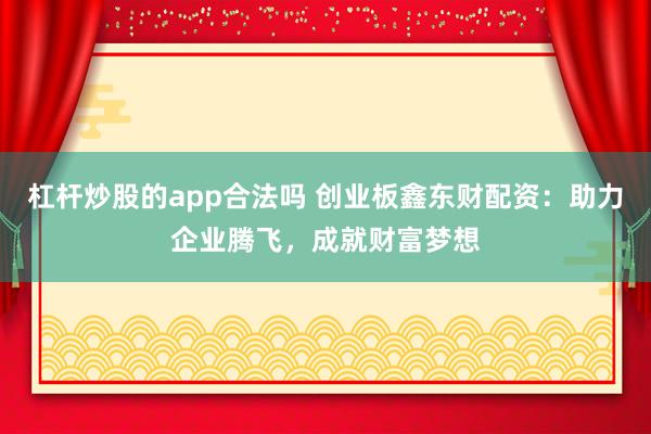 杠杆炒股的app合法吗 创业板鑫东财配资：助力企业腾飞，成就财富梦想