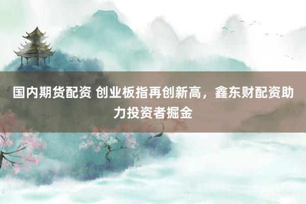 国内期货配资 创业板指再创新高，鑫东财配资助力投资者掘金