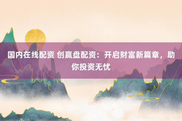 国内在线配资 创赢盘配资：开启财富新篇章，助你投资无忧