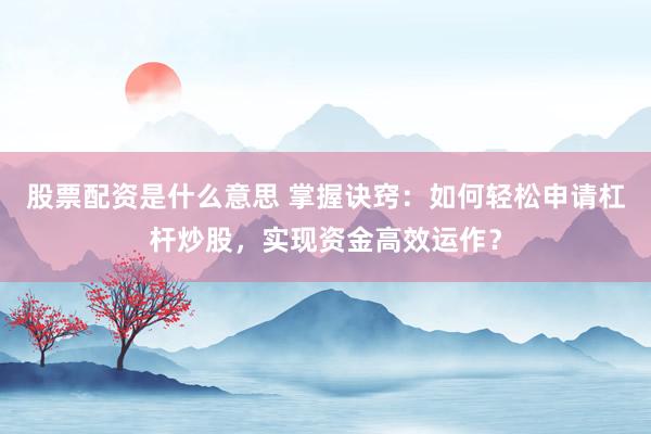 股票配资是什么意思 掌握诀窍：如何轻松申请杠杆炒股，实现资金高效运作？