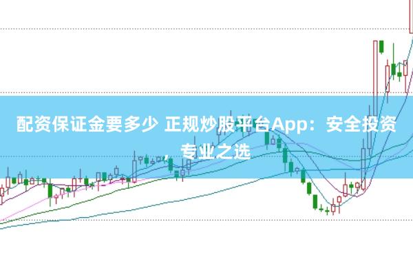 配资保证金要多少 正规炒股平台App：安全投资，专业之选