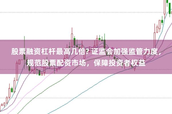 股票融资杠杆最高几倍? 证监会加强监管力度，规范股票配资市场，保障投资者权益