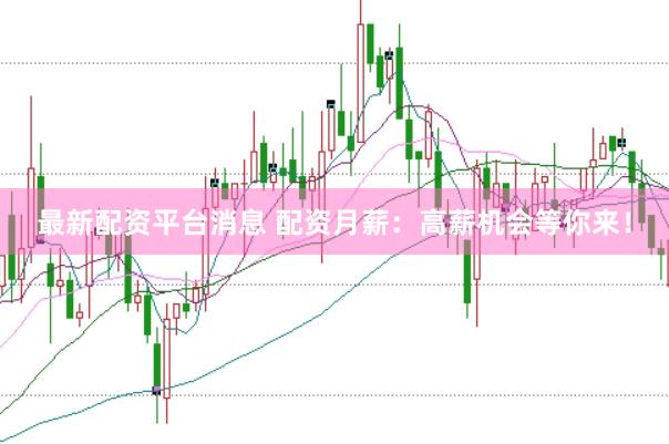 最新配资平台消息 配资月薪：高薪机会等你来！