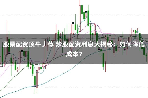 股票配资顶牛丿荐 炒股配资利息大揭秘：如何降低成本？