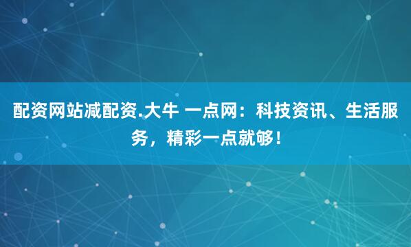 配资网站减配资.大牛 一点网：科技资讯、生活服务，精彩一点就够！