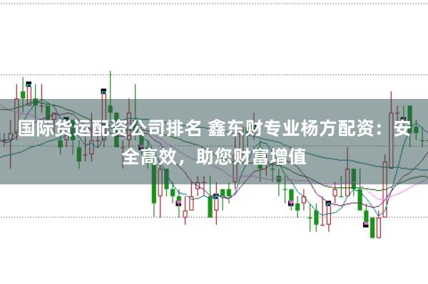 国际货运配资公司排名 鑫东财专业杨方配资：安全高效，助您财富增值