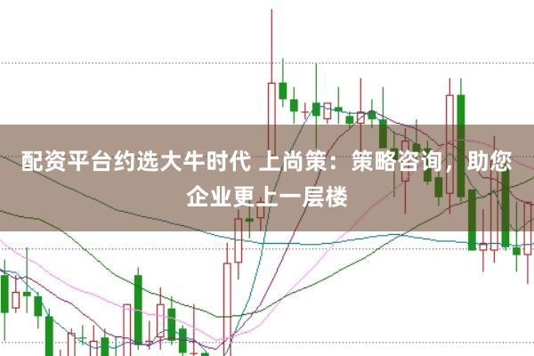 配资平台约选大牛时代 上尚策：策略咨询，助您企业更上一层楼
