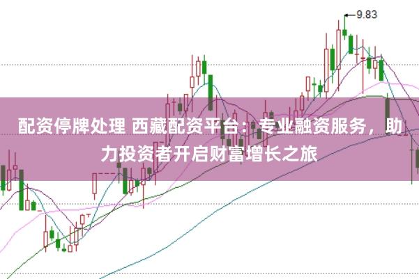 配资停牌处理 西藏配资平台：专业融资服务，助力投资者开启财富增长之旅