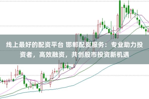 线上最好的配资平台 邯郸配资服务：专业助力投资者，高效融资，共创股市投资新机遇