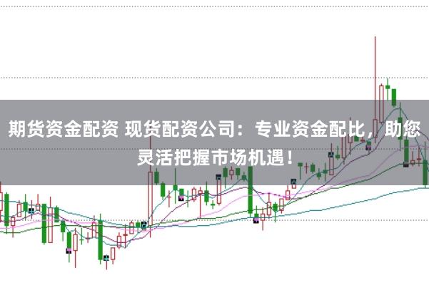 期货资金配资 现货配资公司：专业资金配比，助您灵活把握市场机遇！