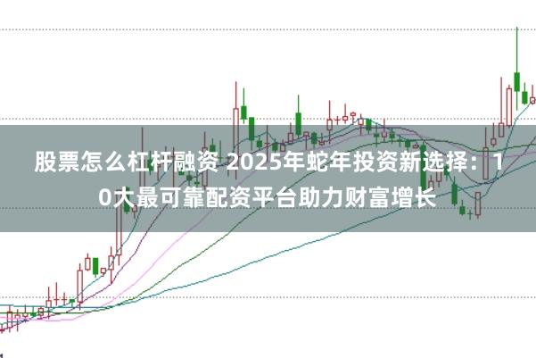 股票怎么杠杆融资 2025年蛇年投资新选择：10大最可靠配资平台助力财富增长