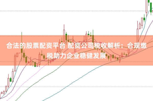 合法的股票配资平台 配资公司税收解析：合规缴税助力企业稳健发展