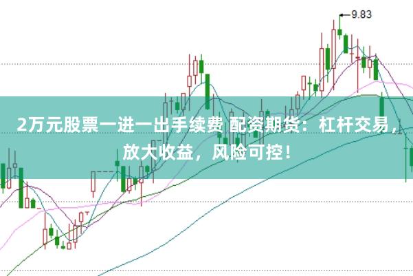 2万元股票一进一出手续费 配资期货：杠杆交易，放大收益，风险可控！