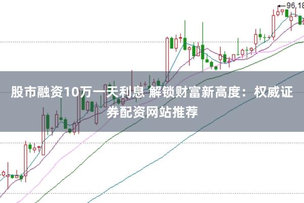 股市融资10万一天利息 解锁财富新高度：权威证券配资网站推荐