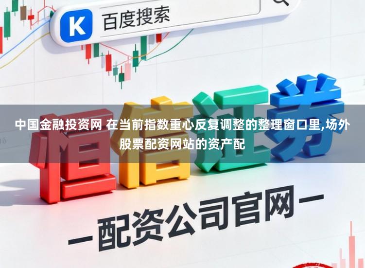 中国金融投资网 在当前指数重心反复调整的整理窗口里,场外股票配资网站的资产配
