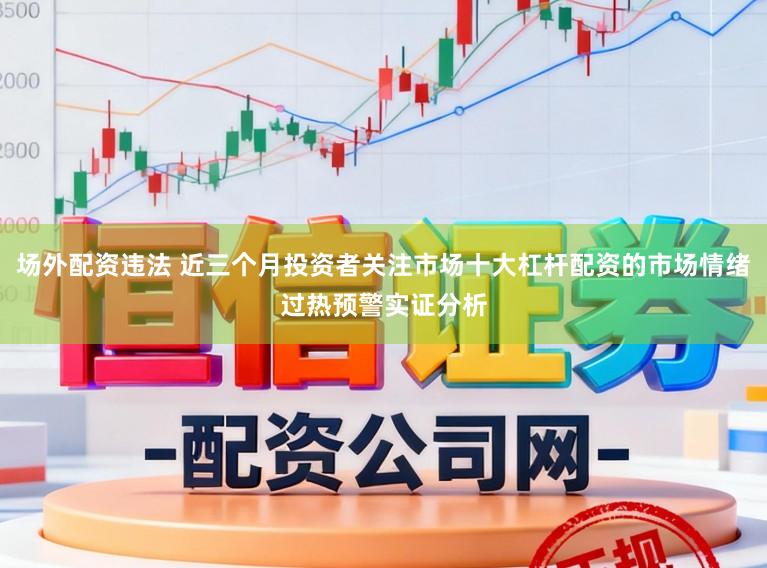 场外配资违法 近三个月投资者关注市场十大杠杆配资的市场情绪过热预警实证分析