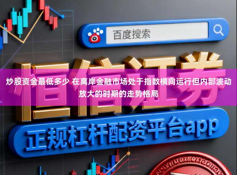 炒股资金最低多少 在离岸金融市场处于指数横向运行但内部波动放大的时期的走势格局
