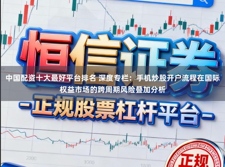 中国配资十大最好平台排名 深度专栏：手机炒股开户流程在国际权益市场的跨周期风险叠加分析