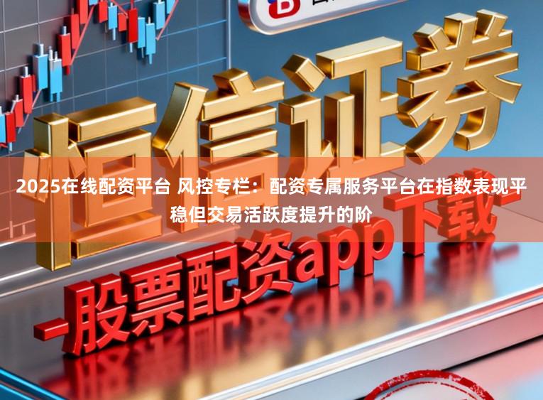 2025在线配资平台 风控专栏：配资专属服务平台在指数表现平稳但交易活跃度提升的阶