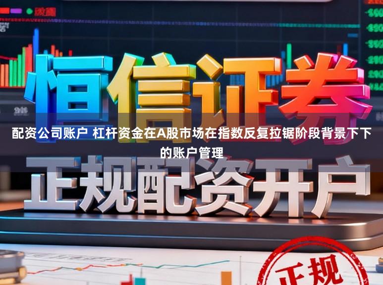配资公司账户 杠杆资金在A股市场在指数反复拉锯阶段背景下下的账户管理