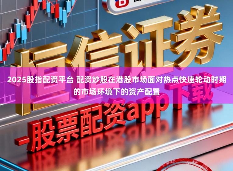 2025股指配资平台 配资炒股在港股市场面对热点快速轮动时期的市场环境下的资产配置