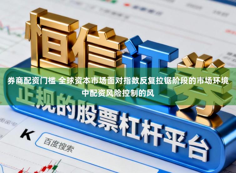 券商配资门槛 全球资本市场面对指数反复拉锯阶段的市场环境中配资风险控制的风