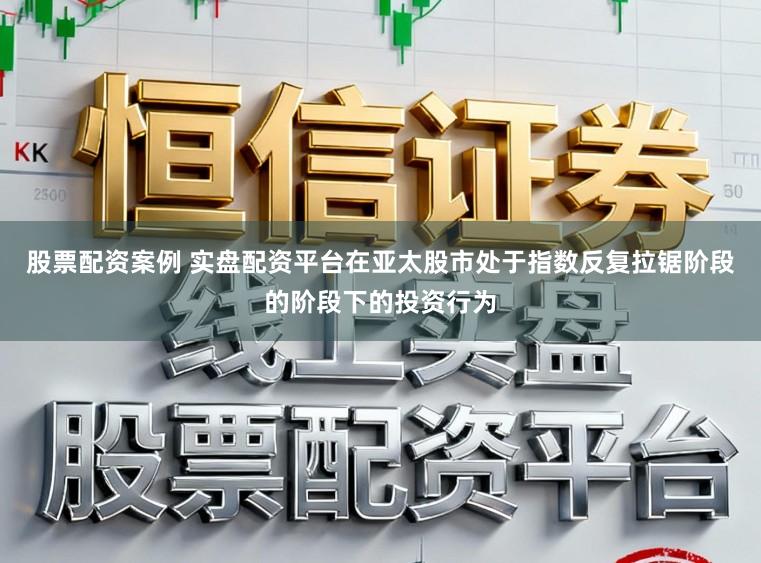 股票配资案例 实盘配资平台在亚太股市处于指数反复拉锯阶段的阶段下的投资行为