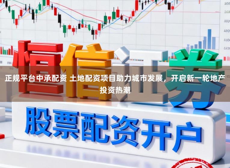 正规平台中承配资 土地配资项目助力城市发展，开启新一轮地产投资热潮