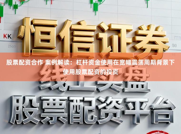 股票配资合作 案例解读：杠杆资金使用在宽幅震荡周期背景下使用股票配资的投资