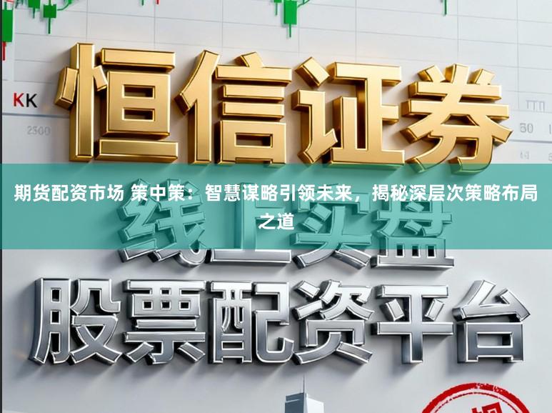 期货配资市场 策中策：智慧谋略引领未来，揭秘深层次策略布局之道